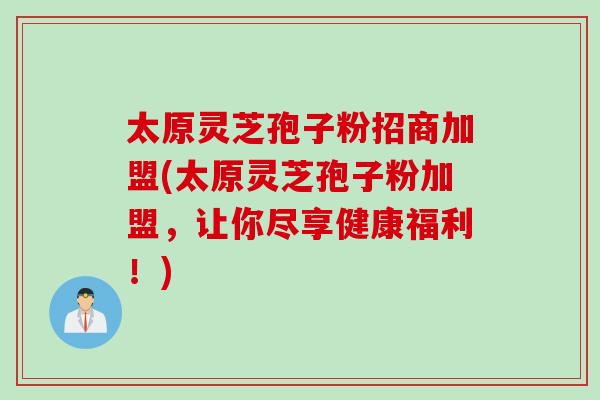 太原灵芝孢子粉招商加盟(太原灵芝孢子粉加盟，让你尽享健康福利！)