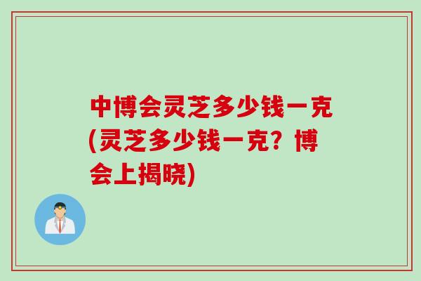 中博会灵芝多少钱一克(灵芝多少钱一克？博会上揭晓)