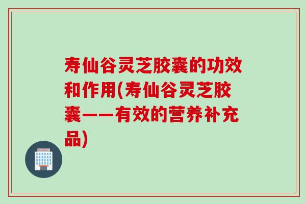 寿仙谷灵芝胶囊的功效和作用(寿仙谷灵芝胶囊——有效的营养补充品)
