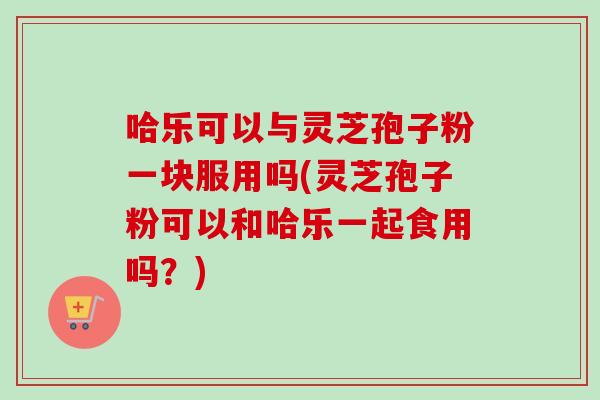 哈乐可以与灵芝孢子粉一块服用吗(灵芝孢子粉可以和哈乐一起食用吗?) 哈乐可以与灵芝孢子粉一块服用吗(灵芝孢子粉可以和哈乐一起食用吗?)