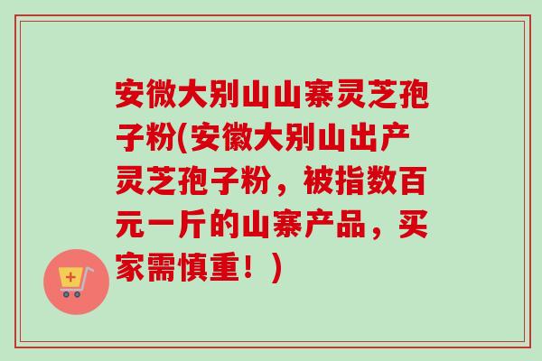 安微大别山山寨灵芝孢子粉(安徽大别山出产灵芝孢子粉，被指数百元一斤的山寨产品，买家需慎重！)