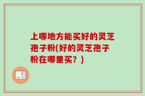 上哪地方能买好的灵芝孢子粉(好的灵芝孢子粉在哪里买？)