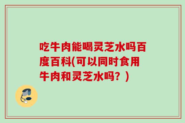 吃牛肉能喝灵芝水吗百度百科(可以同时食用牛肉和灵芝水吗？)