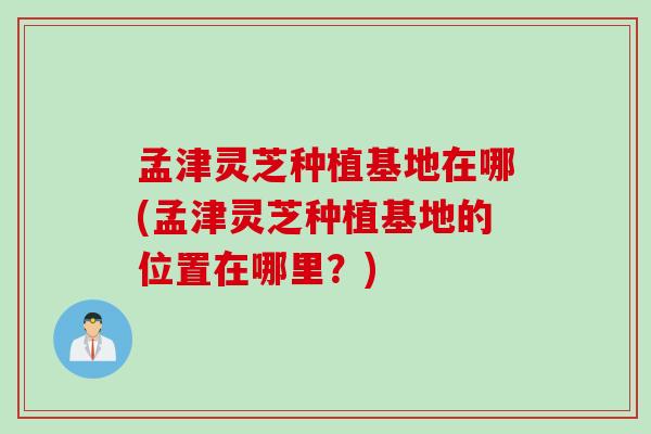 孟津灵芝种植基地在哪(孟津灵芝种植基地的位置在哪里？)