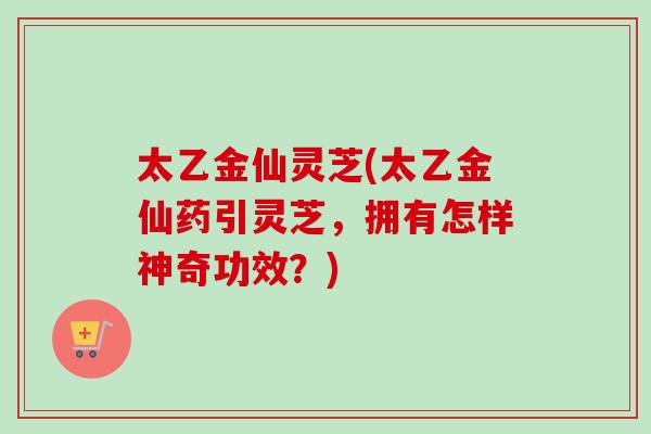 太乙金仙灵芝(太乙金仙药引灵芝,拥有怎样神奇功效?) 太乙金仙灵芝(太乙金仙药引灵芝,拥有怎样神奇功效?)