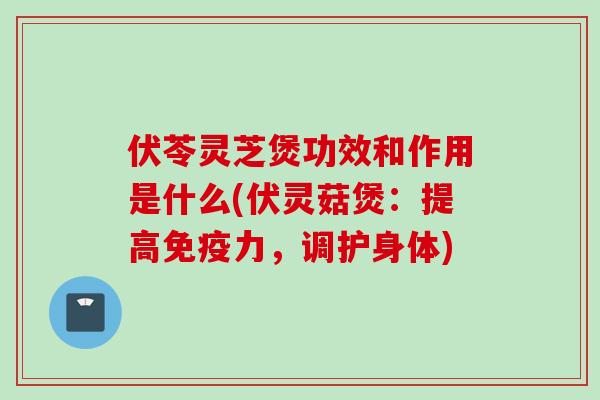 伏苓灵芝煲功效和作用是什么(伏灵菇煲：提高免疫力，调护身体)