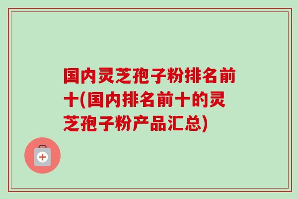 国内灵芝孢子粉排名前十(国内排名前十的灵芝孢子粉产品汇总) 国内灵芝孢子粉排名前十(国内排名前十的灵芝孢子粉产品汇总)