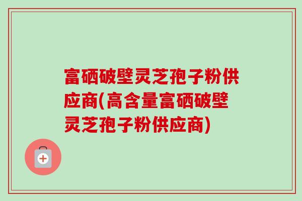 富硒破壁灵芝孢子粉供应商(高含量富硒破壁灵芝孢子粉供应商)