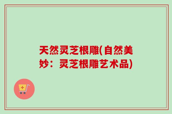天然灵芝根雕(自然美妙:灵芝根雕艺术品) 天然灵芝根雕(自然美妙:灵芝根雕艺术品)