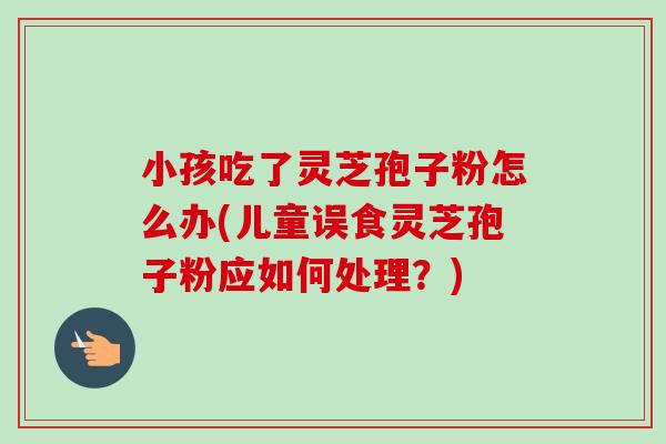 小孩吃了灵芝孢子粉怎么办(儿童误食灵芝孢子粉应如何处理？)