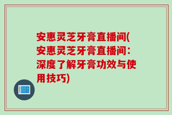安惠灵芝牙膏直播间(安惠灵芝牙膏直播间:深度了解牙膏功效与使用技巧) 安惠灵芝牙膏直播间(安惠灵芝牙膏直播间:深度了解牙膏功效与使用技巧)