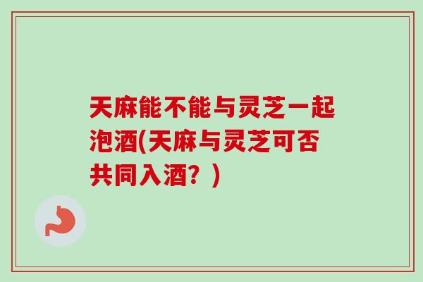 天麻能不能与灵芝一起泡酒(天麻与灵芝可否共同入酒？)