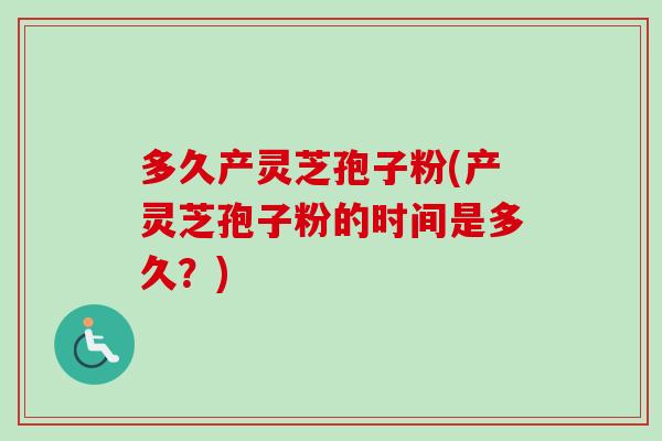 多久产灵芝孢子粉(产灵芝孢子粉的时间是多久？)