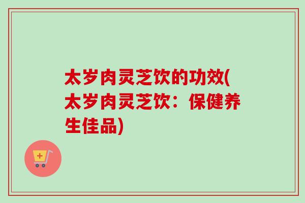 太岁肉灵芝饮的功效(太岁肉灵芝饮:保健养生佳品) 太岁肉灵芝饮的功效(太岁肉灵芝饮:保健养生佳品)