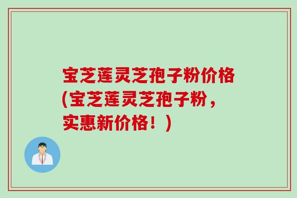 宝芝莲灵芝孢子粉价格(宝芝莲灵芝孢子粉，实惠新价格！)