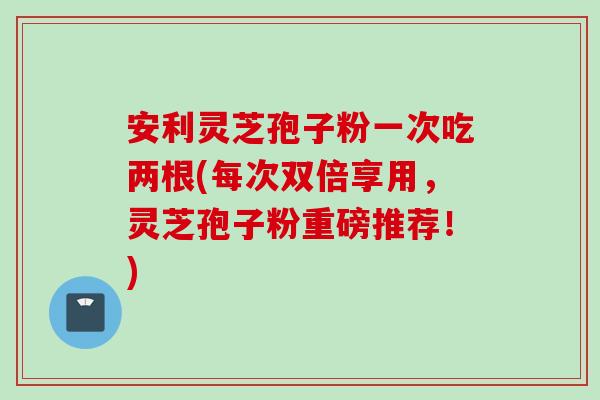 安利灵芝孢子粉一次吃两根(每次双倍享用，灵芝孢子粉重磅推荐！)