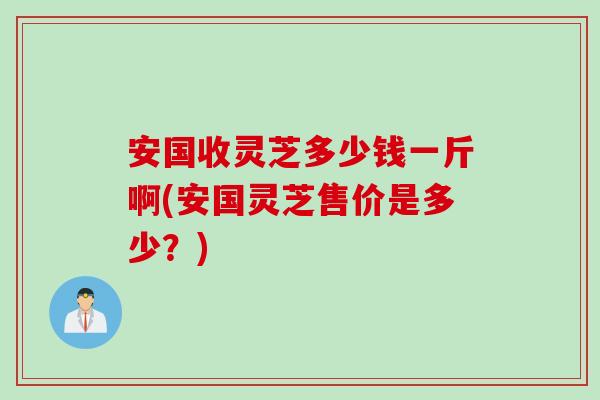 安国收灵芝多少钱一斤啊(安国灵芝售价是多少？)