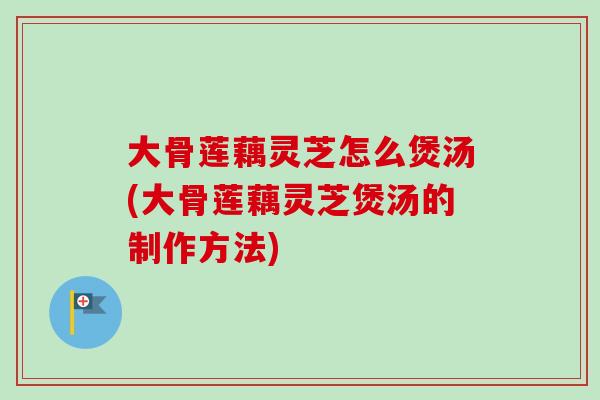大骨莲藕灵芝怎么煲汤(大骨莲藕灵芝煲汤的制作方法)