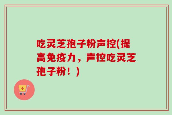 吃灵芝孢子粉声控(提高免疫力，声控吃灵芝孢子粉！)