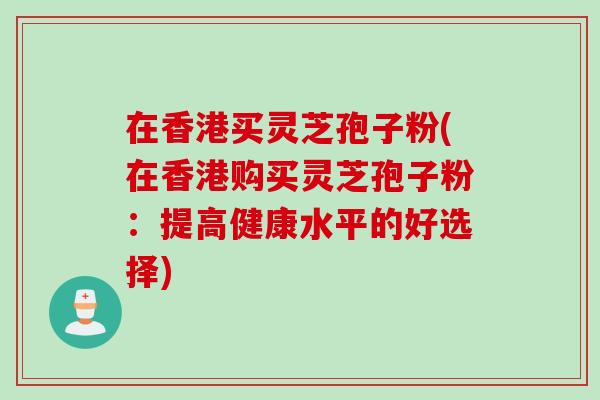 在香港买灵芝孢子粉(在香港购买灵芝孢子粉：提高健康水平的好选择)