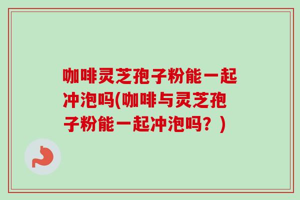 咖啡灵芝孢子粉能一起冲泡吗(咖啡与灵芝孢子粉能一起冲泡吗?) 咖啡灵芝孢子粉能一起冲泡吗(咖啡与灵芝孢子粉能一起冲泡吗?)