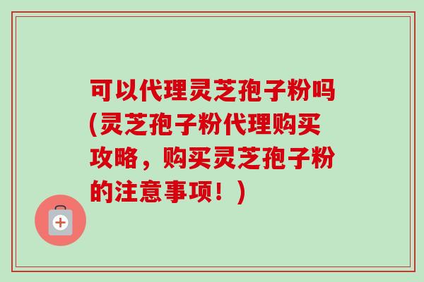 可以代理灵芝孢子粉吗(灵芝孢子粉代理购买攻略，购买灵芝孢子粉的注意事项！)