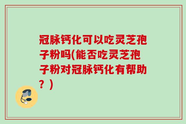 冠脉钙化可以吃灵芝孢子粉吗(能否吃灵芝孢子粉对冠脉钙化有帮助？)