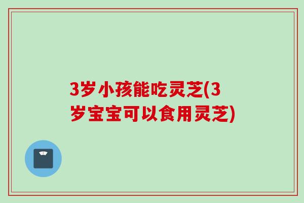 3岁小孩能吃灵芝(3岁宝宝可以食用灵芝)