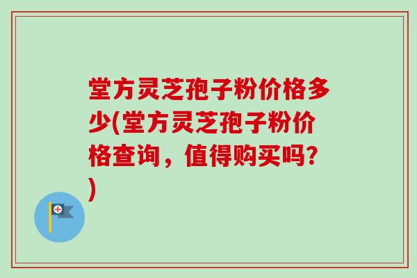 堂方灵芝孢子粉价格多少(堂方灵芝孢子粉价格查询,值得购买吗?) 堂方灵芝孢子粉价格多少(堂方灵芝孢子粉价格查询,值得购买吗?)