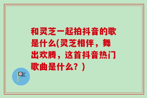 和灵芝一起拍抖音的歌是什么(灵芝相伴，舞出欢腾，这首抖音热门歌曲是什么？)