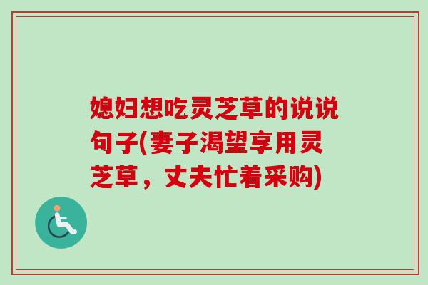 媳妇想吃灵芝草的说说句子(妻子渴望享用灵芝草,丈夫忙着采购) 媳妇想吃灵芝草的说说句子(妻子渴望享用灵芝草,丈夫忙着采购)
