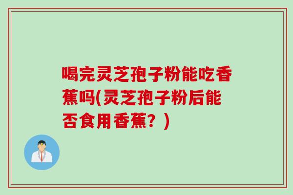 喝完灵芝孢子粉能吃香蕉吗(灵芝孢子粉后能否食用香蕉？)