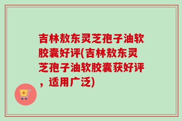 吉林敖东灵芝孢子油软胶囊好评(吉林敖东灵芝孢子油软胶囊获好评，适用广泛)