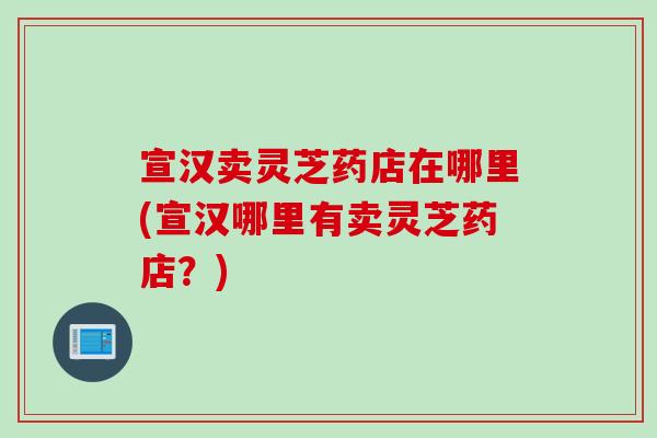 宣汉卖灵芝药店在哪里(宣汉哪里有卖灵芝药店?) 宣汉卖灵芝药店在哪里(宣汉哪里有卖灵芝药店?)