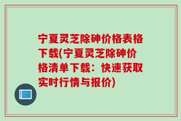 宁夏灵芝除砷价格表格下载(宁夏灵芝除砷价格清单下载：快速获取实时行情与报价)