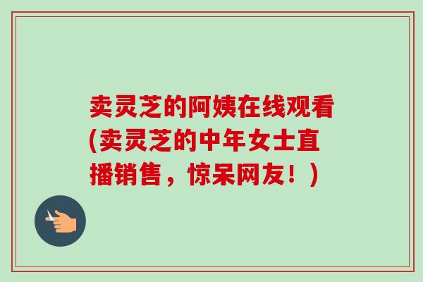 卖灵芝的阿姨在线观看(卖灵芝的中年女士直播销售，惊呆网友！)