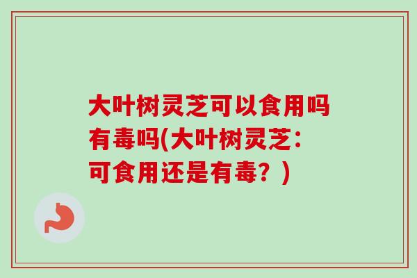 大叶树灵芝可以食用吗有毒吗(大叶树灵芝：可食用还是有毒？)