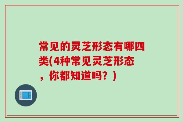 常见的灵芝形态有哪四类(4种常见灵芝形态，你都知道吗？)