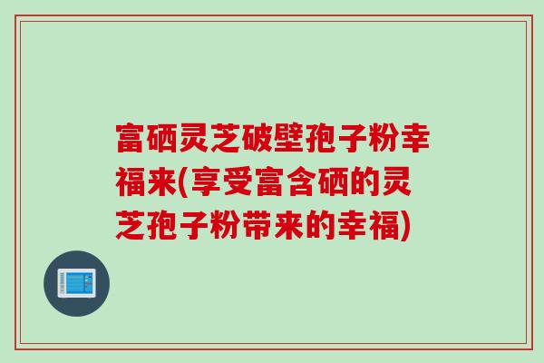 富硒灵芝破壁孢子粉幸福来(享受富含硒的灵芝孢子粉带来的幸福)