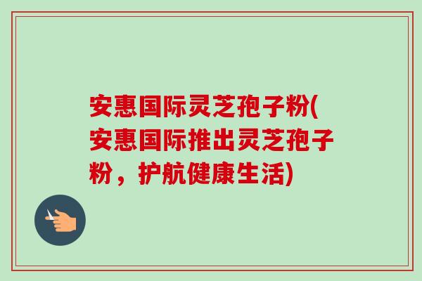 安惠国际灵芝孢子粉(安惠国际推出灵芝孢子粉，护航健康生活)