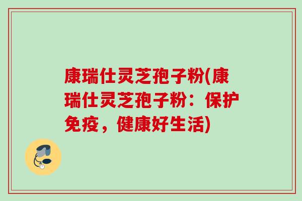 康瑞仕灵芝孢子粉(康瑞仕灵芝孢子粉：保护免疫，健康好生活)