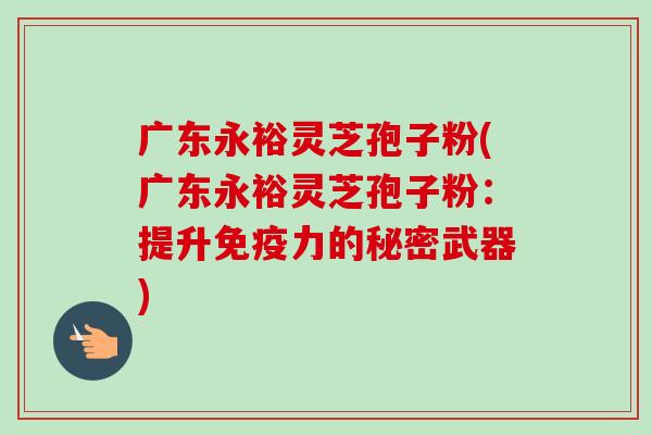 广东永裕灵芝孢子粉(广东永裕灵芝孢子粉：提升免疫力的秘密武器)