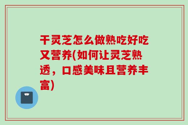 干灵芝怎么做熟吃好吃又营养(如何让灵芝熟透，口感美味且营养丰富)