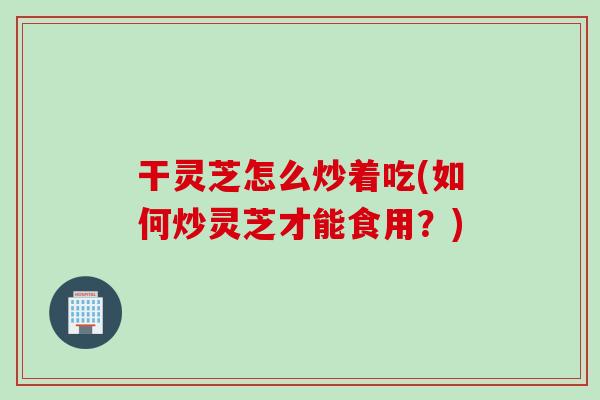 干灵芝怎么炒着吃(如何炒灵芝才能食用？)