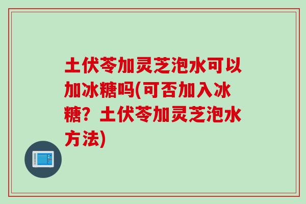 土伏苓加灵芝泡水可以加冰糖吗(可否加入冰糖？土伏苓加灵芝泡水方法)