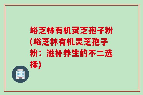 峪芝林有机灵芝孢子粉(峪芝林有机灵芝孢子粉:滋补养生的不二选择) 峪芝林有机灵芝孢子粉(峪芝林有机灵芝孢子粉:滋补养生的不二选择)
