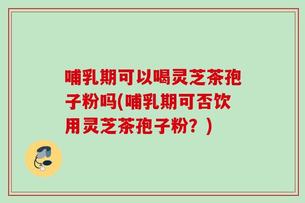 哺乳期可以喝灵芝茶孢子粉吗(哺乳期可否饮用灵芝茶孢子粉？)