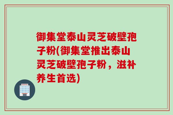 御集堂泰山灵芝破壁孢子粉(御集堂推出泰山灵芝破壁孢子粉，滋补养生首选)