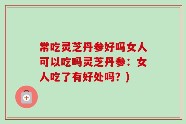 常吃灵芝丹参好吗女人可以吃吗灵芝丹参:女人吃了有好处吗?) 常吃灵芝丹参好吗女人可以吃吗灵芝丹参:女人吃了有好处吗?)