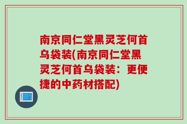 南京同仁堂黑灵芝何首乌袋装(南京同仁堂黑灵芝何首乌袋装：更便捷的中药材搭配)